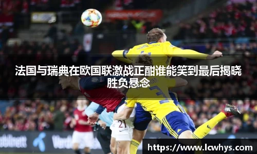 法国与瑞典在欧国联激战正酣谁能笑到最后揭晓胜负悬念