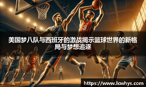 美国梦八队与西班牙的激战揭示篮球世界的新格局与梦想追逐
