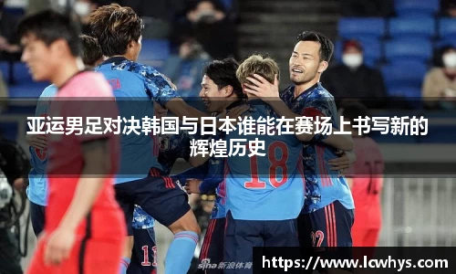 亚运男足对决韩国与日本谁能在赛场上书写新的辉煌历史